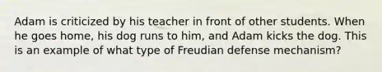 Adam is criticized by his teacher in front of other students. When he goes home, his dog runs to him, and Adam kicks the dog. This is an example of what type of Freudian defense mechanism?