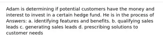 Adam is determining if potential customers have the money and interest to invest in a certain hedge fund. He is in the process of Answers: a. identifying features and benefits. b. qualifying sales leads c. generating sales leads d. prescribing solutions to customer needs