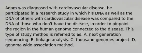 Adam was diagnosed with cardiovascular disease, he participated in a research study in which his DNA as well as the DNA of others with cardiovascular disease was compared to the DNA of those who don't have the disease, in order to pinpoint the region in the human genome connected to the disease. This type of study method is referred to as: A. next generation sequencing. B. linkage analysis. C. thousand genomes project. D. genome wide association method.