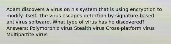 Adam discovers a virus on his system that is using encryption to modify itself. The virus escapes detection by signature-based antivirus software. What type of virus has he discovered? Answers: Polymorphic virus Stealth virus Cross-platform virus Multipartite virus