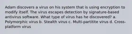 Adam discovers a virus on his system that is using encryption to modify itself. The virus escapes detection by signature-based antivirus software. What type of virus has he discovered? a. Polymorphic virus b. Stealth virus c. Multi-partitite virus d. Cross-platform virus