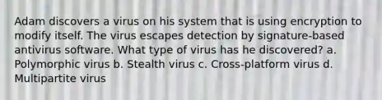 Adam discovers a virus on his system that is using encryption to modify itself. The virus escapes detection by signature-based antivirus software. What type of virus has he discovered? a. Polymorphic virus b. Stealth virus c. Cross-platform virus d. Multipartite virus