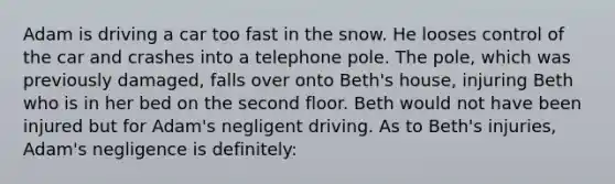 Adam is driving a car too fast in the snow. He looses control of the car and crashes into a telephone pole. The pole, which was previously damaged, falls over onto Beth's house, injuring Beth who is in her bed on the second floor. Beth would not have been injured but for Adam's negligent driving. As to Beth's injuries, Adam's negligence is definitely: