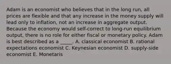 Adam is an economist who believes that in the long run, all prices are flexible and that any increase in the money supply will lead only to inflation, not an increase in aggregate output. Because the economy would self-correct to long-run equilibrium output, there is no role for either fiscal or monetary policy. Adam is best described as a _____. A. classical economist B. rational expectations economist C. Keynesian economist D. supply-side economist E. Monetaris