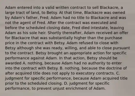 Adam entered into a valid written contract to sell Blackacre, a large tract of land, to Betsy. At that time, Blackacre was owned by Adam's father, Fred; Adam had no title to Blackacre and was not the agent of Fred. After the contract was executed and before the scheduled closing date, Fred died intestate, leaving Adam as his sole heir. Shortly thereafter, Adam received an offer for Blackacre that was substantially higher than the purchase price in the contract with Betsy. Adam refused to close with Betsy although she was ready, willing, and able to close pursuant to the contract. Betsy brought an appropriate action for specific performance against Adam. In that action, Betsy should be awarded A. nothing, because Adam had no authority to enter into the contract with Betsy. B. nothing, because the doctrine of after acquired title does not apply to executory contracts. C. judgment for specific performance, because Adam acquired title prior to the scheduled closing. D. judgment for specific performance, to prevent unjust enrichment of Adam.