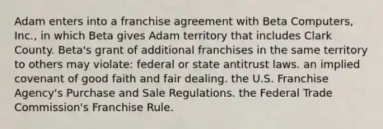 Adam enters into a franchise agreement with Beta Computers, Inc., in which Beta gives Adam territory that includes Clark County. Beta's grant of additional franchises in the same territory to others may violate: federal or state antitrust laws. an implied covenant of good faith and fair dealing. the U.S. Franchise Agency's Purchase and Sale Regulations. the Federal Trade Commission's Franchise Rule.