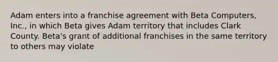 Adam enters into a franchise agreement with Beta Computers, Inc., in which Beta gives Adam territory that includes Clark County. Beta's grant of additional franchises in the same territory to others may violate