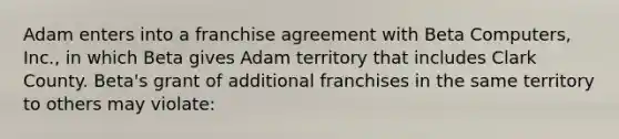 Adam enters into a franchise agreement with Beta Computers, Inc., in which Beta gives Adam territory that includes Clark County. Beta's grant of additional franchises in the same territory to others may violate: