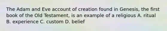 The Adam and Eve account of creation found in Genesis, the first book of the Old Testament, is an example of a religious A. ritual B. experience C. custom D. belief