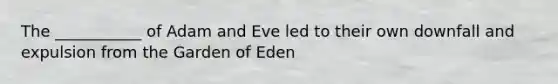 The ___________ of Adam and Eve led to their own downfall and expulsion from the Garden of Eden