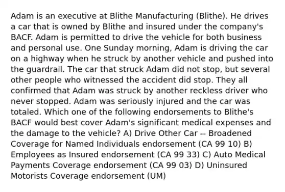 Adam is an executive at Blithe Manufacturing (Blithe). He drives a car that is owned by Blithe and insured under the company's BACF. Adam is permitted to drive the vehicle for both business and personal use. One Sunday morning, Adam is driving the car on a highway when he struck by another vehicle and pushed into the guardrail. The car that struck Adam did not stop, but several other people who witnessed the accident did stop. They all confirmed that Adam was struck by another reckless driver who never stopped. Adam was seriously injured and the car was totaled. Which one of the following endorsements to Blithe's BACF would best cover Adam's significant medical expenses and the damage to the vehicle? A) Drive Other Car -- Broadened Coverage for Named Individuals endorsement (CA 99 10) B) Employees as Insured endorsement (CA 99 33) C) Auto Medical Payments Coverage endorsement (CA 99 03) D) Uninsured Motorists Coverage endorsement (UM)