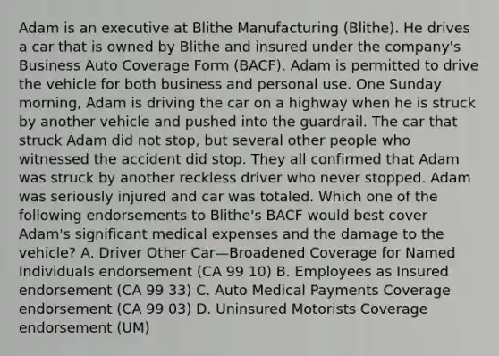 Adam is an executive at Blithe Manufacturing (Blithe). He drives a car that is owned by Blithe and insured under the company's Business Auto Coverage Form (BACF). Adam is permitted to drive the vehicle for both business and personal use. One Sunday morning, Adam is driving the car on a highway when he is struck by another vehicle and pushed into the guardrail. The car that struck Adam did not stop, but several other people who witnessed the accident did stop. They all confirmed that Adam was struck by another reckless driver who never stopped. Adam was seriously injured and car was totaled. Which one of the following endorsements to Blithe's BACF would best cover Adam's significant medical expenses and the damage to the vehicle? A. Driver Other Car—Broadened Coverage for Named Individuals endorsement (CA 99 10) B. Employees as Insured endorsement (CA 99 33) C. Auto Medical Payments Coverage endorsement (CA 99 03) D. Uninsured Motorists Coverage endorsement (UM)