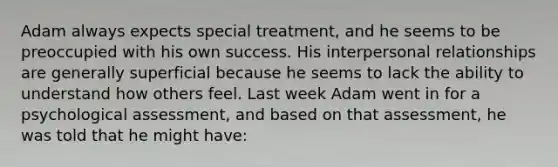 Adam always expects special treatment, and he seems to be preoccupied with his own success. His interpersonal relationships are generally superficial because he seems to lack the ability to understand how others feel. Last week Adam went in for a psychological assessment, and based on that assessment, he was told that he might have: