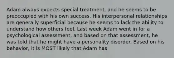 Adam always expects special treatment, and he seems to be preoccupied with his own success. His interpersonal relationships are generally superficial because he seems to lack the ability to understand how others feel. Last week Adam went in for a psychological assessment, and based on that assessment, he was told that he might have a personality disorder. Based on his behavior, it is MOST likely that Adam has