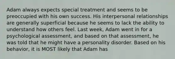 Adam always expects special treatment and seems to be preoccupied with his own success. His interpersonal relationships are generally superficial because he seems to lack the ability to understand how others feel. Last week, Adam went in for a psychological assessment, and based on that assessment, he was told that he might have a personality disorder. Based on his behavior, it is MOST likely that Adam has