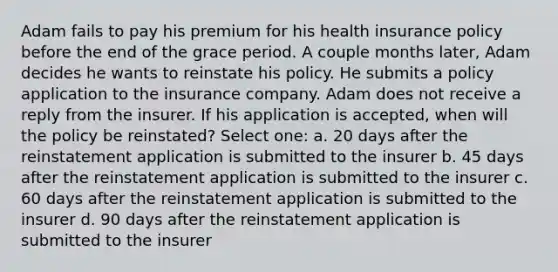 Adam fails to pay his premium for his health insurance policy before the end of the grace period. A couple months later, Adam decides he wants to reinstate his policy. He submits a policy application to the insurance company. Adam does not receive a reply from the insurer. If his application is accepted, when will the policy be reinstated? Select one: a. 20 days after the reinstatement application is submitted to the insurer b. 45 days after the reinstatement application is submitted to the insurer c. 60 days after the reinstatement application is submitted to the insurer d. 90 days after the reinstatement application is submitted to the insurer