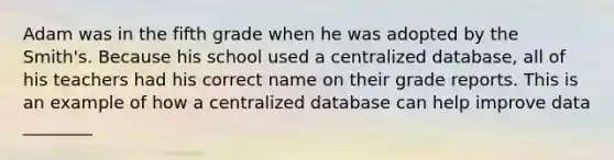 Adam was in the fifth grade when he was adopted by the Smith's. Because his school used a centralized database, all of his teachers had his correct name on their grade reports. This is an example of how a centralized database can help improve data ________