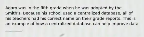 Adam was in the fifth grade when he was adopted by the Smith's. Because his school used a centralized database, all of his teachers had his correct name on their grade reports. This is an example of how a centralized database can help improve data ________.