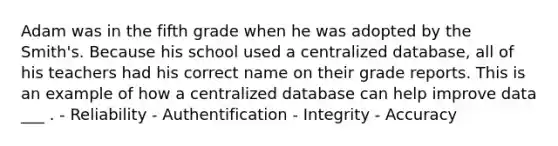 Adam was in the fifth grade when he was adopted by the Smith's. Because his school used a centralized database, all of his teachers had his correct name on their grade reports. This is an example of how a centralized database can help improve data ___ . - Reliability - Authentification - Integrity - Accuracy