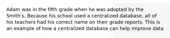 Adam was in the fifth grade when he was adopted by the Smith's. Because his school used a centralized database, all of his teachers had his correct name on their grade reports. This is an example of how a centralized database can help improve data