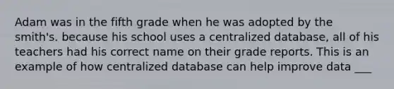 Adam was in the fifth grade when he was adopted by the smith's. because his school uses a centralized database, all of his teachers had his correct name on their grade reports. This is an example of how centralized database can help improve data ___