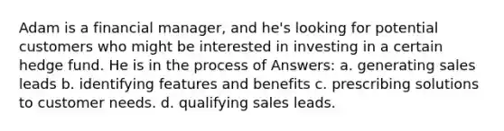 Adam is a financial manager, and he's looking for potential customers who might be interested in investing in a certain hedge fund. He is in the process of Answers: a. generating sales leads b. identifying features and benefits c. prescribing solutions to customer needs. d. qualifying sales leads.