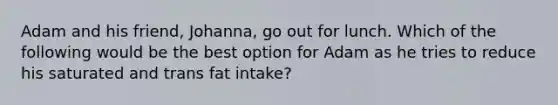 Adam and his friend, Johanna, go out for lunch. Which of the following would be the best option for Adam as he tries to reduce his saturated and trans fat intake?