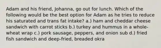 Adam and his friend, Johanna, go out for lunch. Which of the following would be the best option for Adam as he tries to reduce his saturated and trans fat intake? a.) ham and cheddar cheese sandwich with carrot sticks b.) turkey and hummus in a whole-wheat wrap c.) pork sausage, peppers, and onion sub d.) fried fish sandwich and deep-fried, breaded okra