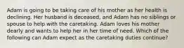 Adam is going to be taking care of his mother as her health is declining. Her husband is deceased, and Adam has no siblings or spouse to help with the caretaking. Adam loves his mother dearly and wants to help her in her time of need. Which of the following can Adam expect as the caretaking duties continue?