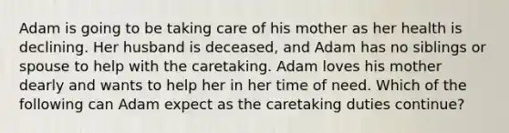 Adam is going to be taking care of his mother as her health is declining. Her husband is deceased, and Adam has no siblings or spouse to help with the caretaking. Adam loves his mother dearly and wants to help her in her time of need. Which of the following can Adam expect as the caretaking duties continue?