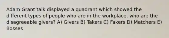 Adam Grant talk displayed a quadrant which showed the different types of people who are in the workplace. who are the disagreeable givers? A) Givers B) Takers C) Fakers D) Matchers E) Bosses