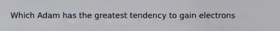 Which Adam has the greatest tendency to gain electrons