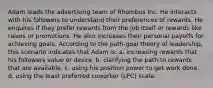 Adam leads the advertising team of Rhombus Inc. He interacts with his followers to understand their preferences of rewards. He enquires if they prefer rewards from the job itself or rewards like raises or promotions. He also increases their personal payoffs for achieving goals. According to the path-goal theory of leadership, this scenario indicates that Adam is: a. increasing rewards that his followers value or desire. b. clarifying the path to rewards that are available. c. using his position power to get work done. d. using the least preferred coworker (LPC) scale.