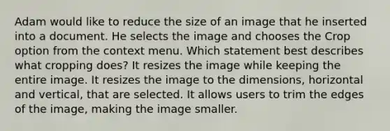 Adam would like to reduce the size of an image that he inserted into a document. He selects the image and chooses the Crop option from the context menu. Which statement best describes what cropping does? It resizes the image while keeping the entire image. It resizes the image to the dimensions, horizontal and vertical, that are selected. It allows users to trim the edges of the image, making the image smaller.