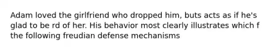 Adam loved the girlfriend who dropped him, buts acts as if he's glad to be rd of her. His behavior most clearly illustrates which f the following freudian <a href='https://www.questionai.com/knowledge/kkmisZvuYn-defense-mechanisms' class='anchor-knowledge'>defense mechanisms</a>