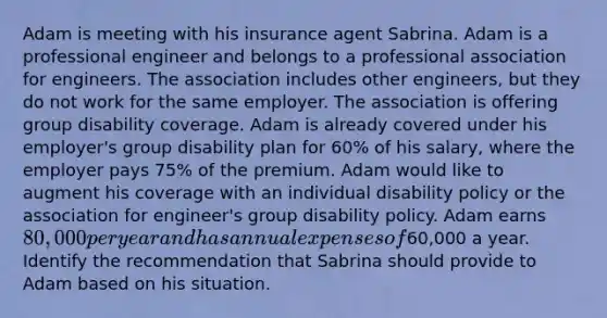 Adam is meeting with his insurance agent Sabrina. Adam is a professional engineer and belongs to a professional association for engineers. The association includes other engineers, but they do not work for the same employer. The association is offering group disability coverage. Adam is already covered under his employer's group disability plan for 60% of his salary, where the employer pays 75% of the premium. Adam would like to augment his coverage with an individual disability policy or the association for engineer's group disability policy. Adam earns 80,000 per year and has annual expenses of60,000 a year. Identify the recommendation that Sabrina should provide to Adam based on his situation.