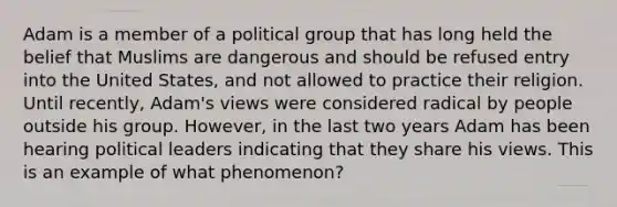 Adam is a member of a political group that has long held the belief that Muslims are dangerous and should be refused entry into the United States, and not allowed to practice their religion. Until recently, Adam's views were considered radical by people outside his group. However, in the last two years Adam has been hearing political leaders indicating that they share his views. This is an example of what phenomenon?