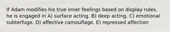 If Adam modifies his true inner feelings based on display rules, he is engaged in A) surface acting. B) deep acting. C) emotional subterfuge. D) affective camouflage. E) repressed affection