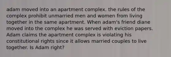 adam moved into an apartment complex. the rules of the complex prohibit unmarried men and women from living together in the same apartment. When adam's friend diane moved into the complex he was served with eviction papers. Adam claims the apartment complex is violating his constitutional rights since it allows married couples to live together. Is Adam right?