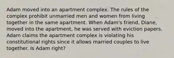 Adam moved into an apartment complex. The rules of the complex prohibit unmarried men and women from living together in the same apartment. When Adam's friend, Diane, moved into the apartment, he was served with eviction papers. Adam claims the apartment complex is violating his constitutional rights since it allows married couples to live together. Is Adam right?