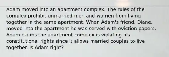 Adam moved into an apartment complex. The rules of the complex prohibit unmarried men and women from living together in the same apartment. When Adam's friend, Diane, moved into the apartment he was served with eviction papers. Adam claims the apartment complex is violating his constitutional rights since it allows married couples to live together. Is Adam right?