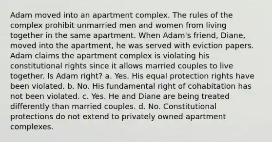 Adam moved into an apartment complex. The rules of the complex prohibit unmarried men and women from living together in the same apartment. When Adam's friend, Diane, moved into the apartment, he was served with eviction papers. Adam claims the apartment complex is violating his constitutional rights since it allows married couples to live together. Is Adam right? a. Yes. His equal protection rights have been violated. b. No. His fundamental right of cohabitation has not been violated. c. Yes. He and Diane are being treated differently than married couples. d. No. Constitutional protections do not extend to privately owned apartment complexes.