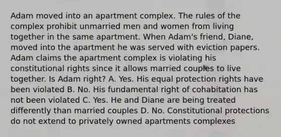 Adam moved into an apartment complex. The rules of the complex prohibit unmarried men and women from living together in the same apartment. When Adam's friend, Diane, moved into the apartment he was served with eviction papers. Adam claims the apartment complex is violating his constitutional rights since it allows married couples to live together. Is Adam right? A. Yes. His equal protection rights have been violated B. No. His fundamental right of cohabitation has not been violated C. Yes. He and Diane are being treated differently than married couples D. No. Constitutional protections do not extend to privately owned apartments complexes