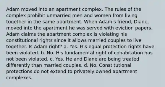 Adam moved into an apartment complex. The rules of the complex prohibit unmarried men and women from living together in the same apartment. When Adam's friend, Diane, moved into the apartment he was served with eviction papers. Adam claims the apartment complex is violating his constitutional rights since it allows married couples to live together. Is Adam right? a. Yes. His equal protection rights have been violated. b. No. His fundamental right of cohabitation has not been violated. c. Yes. He and Diane are being treated differently than married couples. d. No. Constitutional protections do not extend to privately owned apartment complexes.