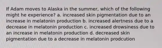 If Adam moves to Alaska in the summer, which of the following might he experience? a. increased skin pigmentation due to an increase in melatonin production b. increased alertness due to a decrease in melatonin production c. increased drowsiness due to an increase in melatonin production d. decreased skin pigmentation due to a decrease in melatonin prodcution