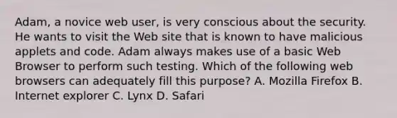 Adam, a novice web user, is very conscious about the security. He wants to visit the Web site that is known to have malicious applets and code. Adam always makes use of a basic Web Browser to perform such testing. Which of the following web browsers can adequately fill this purpose? A. Mozilla Firefox B. Internet explorer C. Lynx D. Safari