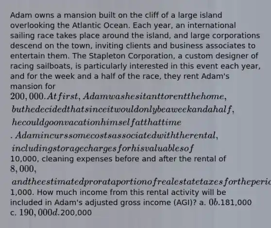 Adam owns a mansion built on the cliff of a large island overlooking the Atlantic Ocean. Each year, an international sailing race takes place around the island, and large corporations descend on the town, inviting clients and business associates to entertain them. The Stapleton Corporation, a custom designer of racing sailboats, is particularly interested in this event each year, and for the week and a half of the race, they rent Adam's mansion for 200,000. At first, Adam was hesitant to rent the home, but he decided that since it would only be a week and a half, he could go on vacation himself at that time. Adam incurs some costs associated with the rental, including storage charges for his valuables of10,000, cleaning expenses before and after the rental of 8,000, and the estimated pro rata portion of real estate taxes for the period of the rental of1,000. How much income from this rental activity will be included in Adam's adjusted gross income (AGI)? a. 0 b.181,000 c. 190,000 d.200,000