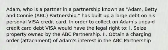 Adam, who is a partner in a partnership known as "Adam, Betty and Connie (ABC) Partnership," has built up a large debt on his personal VISA credit card. In order to collect on Adam's unpaid credit card debt VISA would have the legal right to: I. Seize property owned by the ABC Partnership. II. Obtain a charging order (attachment) of Adam's interest in the ABC Partnership