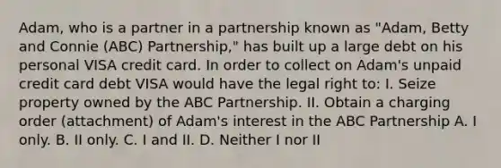 Adam, who is a partner in a partnership known as "Adam, Betty and Connie (ABC) Partnership," has built up a large debt on his personal VISA credit card. In order to collect on Adam's unpaid credit card debt VISA would have the legal right to: I. Seize property owned by the ABC Partnership. II. Obtain a charging order (attachment) of Adam's interest in the ABC Partnership A. I only. B. II only. C. I and II. D. Neither I nor II