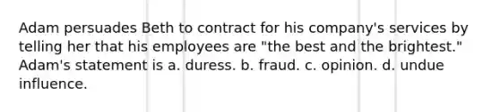 Adam persuades Beth to contract for his company's services by telling her that his employees are "the best and the brightest." Adam's statement is a. duress. b. fraud. c. opinion. d. undue influence.